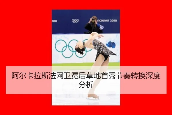 阿尔卡拉斯法网卫冕后草地首秀节奏转换深度分析