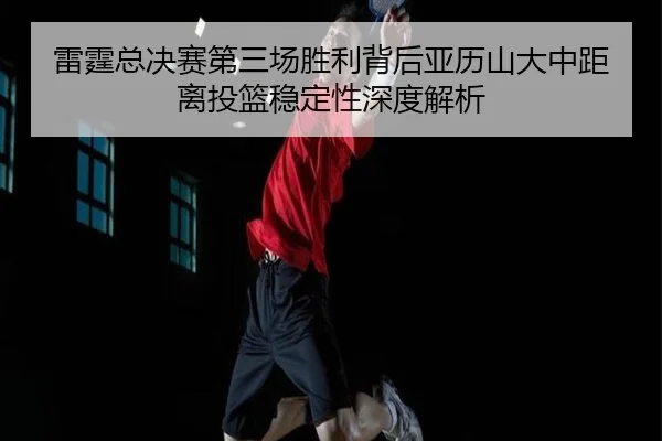 雷霆总决赛第三场胜利背后亚历山大中距离投篮稳定性深度解析